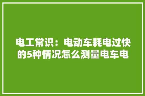 电工常识：电动车耗电过快的5种情况怎么测量电车电池的短长？