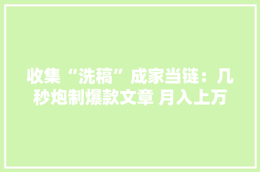 收集“洗稿”成家当链：几秒炮制爆款文章 月入上万