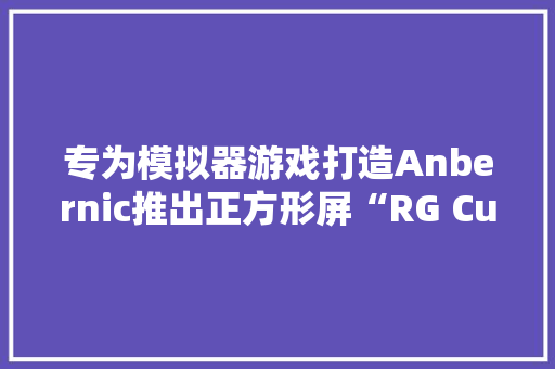 专为模拟器游戏打造Anbernic推出正方形屏“RG Cube”安卓掌机