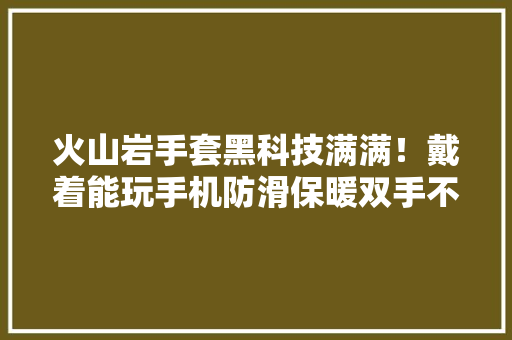 火山岩手套黑科技满满！戴着能玩手机防滑保暖双手不冰凉了