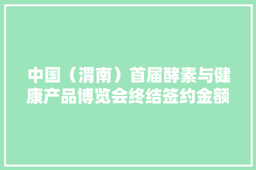 中国（渭南）首届酵素与健康产品博览会终结签约金额超7.5亿