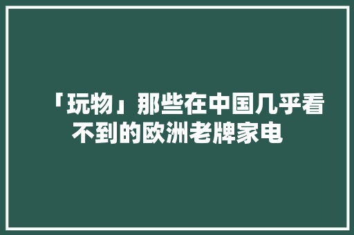 「玩物」那些在中国几乎看不到的欧洲老牌家电