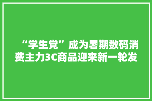 “学生党”成为暑期数码消费主力3C商品迎来新一轮发卖旺季