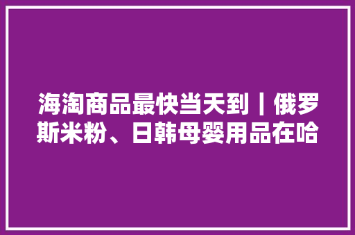 海淘商品最快当天到｜俄罗斯米粉、日韩母婴用品在哈综保区有现货 海淘商品最快当天到｜俄罗斯米粉、日韩母婴用品在哈综保区有现货 人工智能