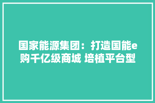 国家能源集团：打造国能e购千亿级商城 培植平台型科技示范企业 国家能源集团：打造国能e购千亿级商城 培植平台型科技示范企业 互联通信