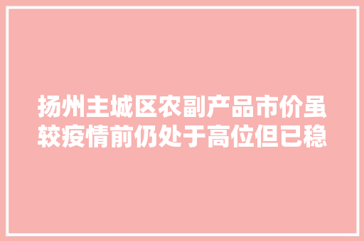 扬州主城区农副产品市价虽较疫情前仍处于高位但已稳步回落 扬州主城区农副产品市价虽较疫情前仍处于高位但已稳步回落 智能家居