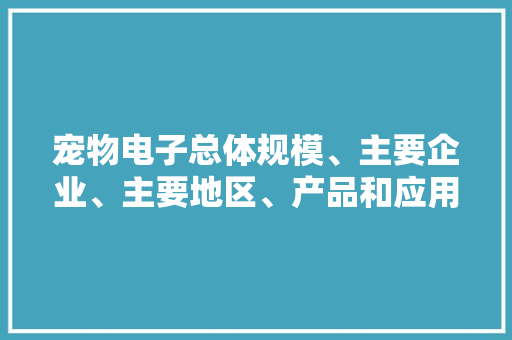 宠物电子总体规模、主要企业、主要地区、产品和应用细分研究申报