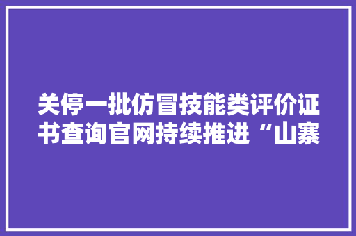 关停一批仿冒技能类评价证书查询官网持续推进“山寨证书”治理