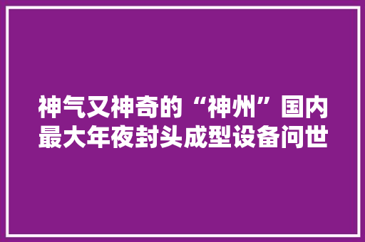 神气又神奇的“神州”国内最大年夜封头成型设备问世背后的故事