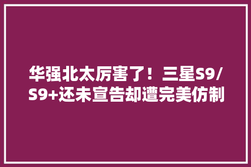 华强北太厉害了！三星S9/S9+还未宣告却遭完美仿制 华强北太厉害了！三星S9/S9+还未宣告却遭完美仿制 互联通信