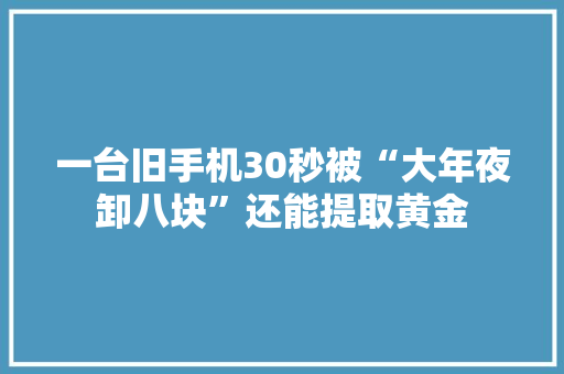 一台旧手机30秒被“大年夜卸八块”还能提取黄金