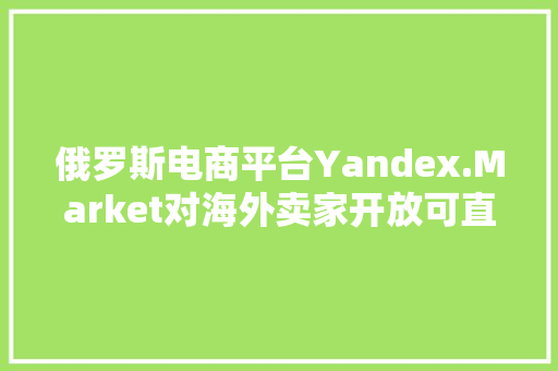 俄罗斯电商平台Yandex.Market对海外卖家开放可直接让平台发货