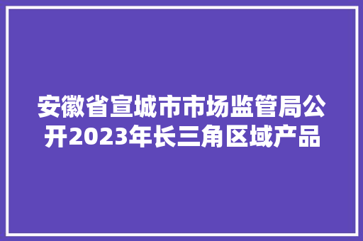 安徽省宣城市市场监管局公开2023年长三角区域产品质量市级联动监督抽查结果情况