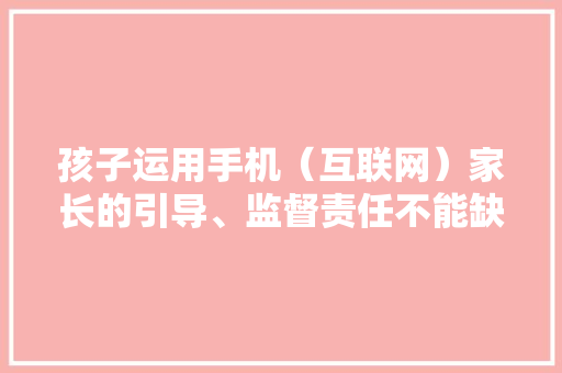 孩子运用手机（互联网）家长的引导、监督责任不能缺位！