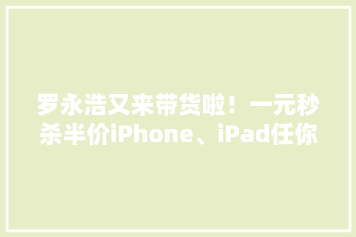 罗永浩又来带货啦！一元秒杀半价iPhone、iPad任你抢