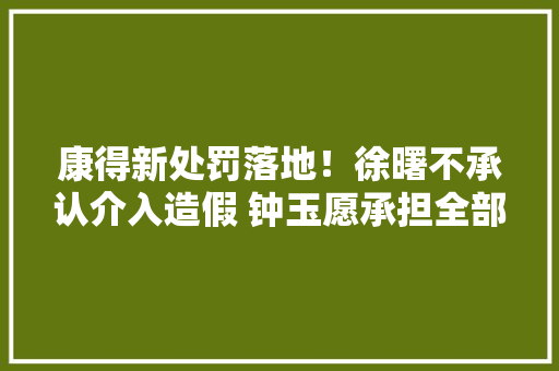 康得新处罚落地！徐曙不承认介入造假 钟玉愿承担全部责任