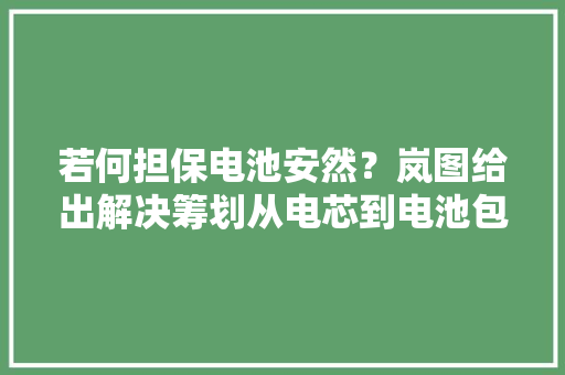 若何担保电池安然？岚图给出解决筹划从电芯到电池包全方位保护
