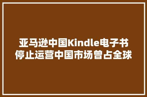 亚马逊中国Kindle电子书停止运营中国市场曾占全球四成