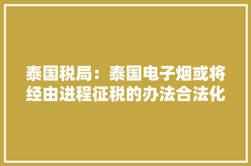 泰国税局：泰国电子烟或将经由进程征税的办法合法化！