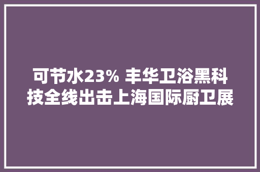 可节水23% 丰华卫浴黑科技全线出击上海国际厨卫展