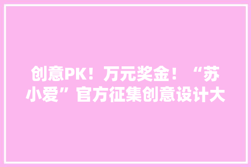 创意PK！万元奖金！“苏小爱”官方征集创意设计大年夜赛启动！ 创意PK！万元奖金！“苏小爱”官方征集创意设计大年夜赛启动！ 智能家居