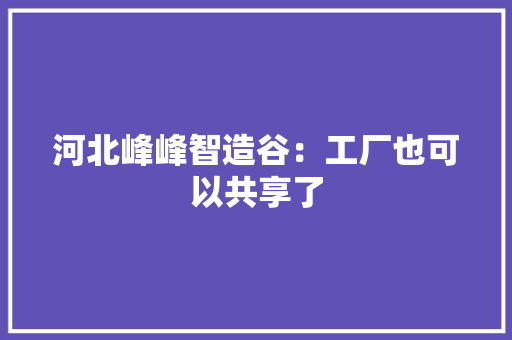 河北峰峰智造谷：工厂也可以共享了 河北峰峰智造谷：工厂也可以共享了 智能科技