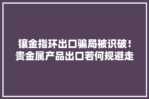 镶金指环出口骗局被识破！贵金属产品出口若何规避走私骗税风险？ 镶金指环出口骗局被识破！贵金属产品出口若何规避走私骗税风险？ 智能科技