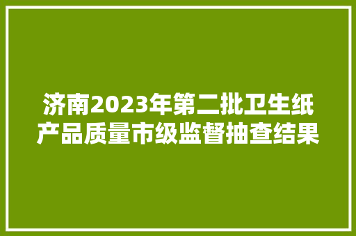 济南2023年第二批卫生纸产品质量市级监督抽查结果 互联通信 济南2023年第二批卫生纸产品质量市级监督抽查结果 济南2023年第二批卫生纸产品质量市级监督抽查结果 互联通信