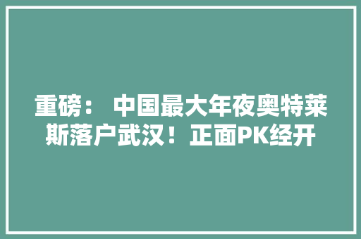 重磅： 中国最大年夜奥特莱斯落户武汉！正面PK经开永旺！相距仅1公里 重磅： 中国最大年夜奥特莱斯落户武汉！正面PK经开永旺！相距仅1公里 互联通信