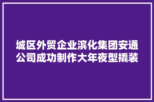 城区外贸企业滨化集团安通公司成功制作大年夜型撬装产品