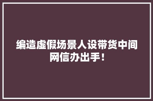 编造虚假场景人设带货中间网信办出手！,直播:百度世界2023。