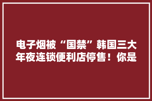 电子烟被“国禁”韩国三大年夜连锁便利店停售！你是否嗅到冰凉气息...