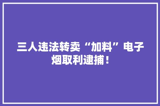 三人违法转卖“加料”电子烟取利逮捕！