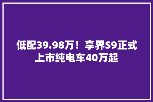 低配39.98万！享界S9正式上市纯电车40万起,电车品牌新能源排行。