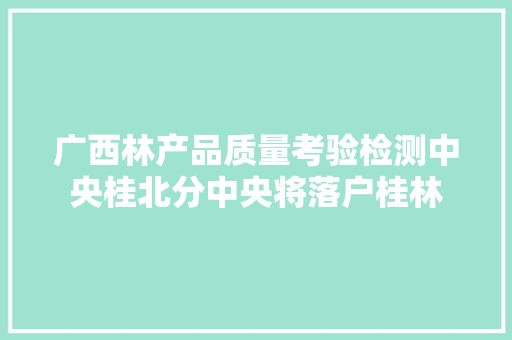 广西林产品质量考验检测中央桂北分中央将落户桂林