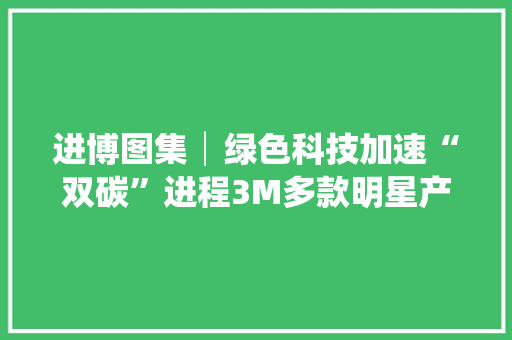 进博图集│绿色科技加速“双碳”进程3M多款明星产品亮相进博会
