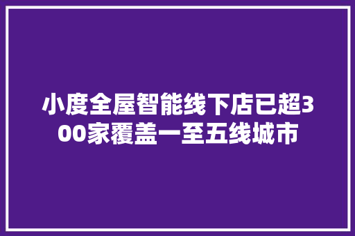 小度全屋智能线下店已超300家覆盖一至五线城市