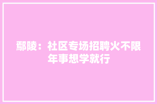 鄢陵：社区专场招聘火不限年事想学就行,鄢陵县属于哪个市。