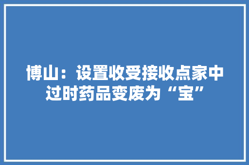 博山：设置收受接收点家中过时药品变废为“宝”