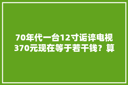 70年代一台12寸诟谇电视370元现在等于若干钱？算完令人感慨