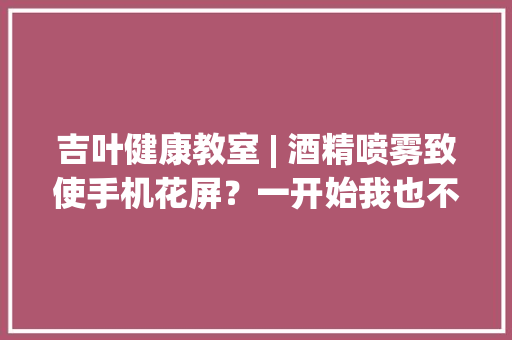吉叶健康教室 | 酒精喷雾致使手机花屏？一开始我也不信直到…