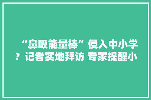 “鼻吸能量棒”侵入中小学？记者实地拜访 专家提醒小孩子运用有损害丨追踪到底