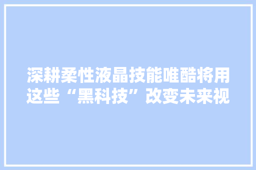 深耕柔性液晶技能唯酷将用这些“黑科技”改变未来视界