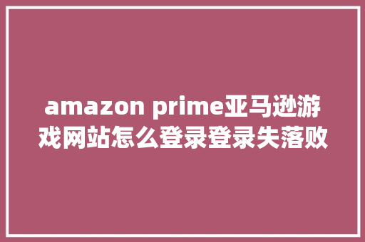 amazon prime亚马逊游戏网站怎么登录登录失落败登录教程