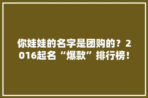 你娃娃的名字是团购的？2016起名“爆款”排行榜！ 你娃娃的名字是团购的？2016起名“爆款”排行榜！ 智能家居