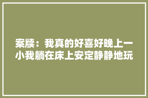 案牍：我真的好喜好晚上一小我躺在床上安定静静地玩手机的觉得啊 案牍：我真的好喜好晚上一小我躺在床上安定静静地玩手机的觉得啊 智能家居