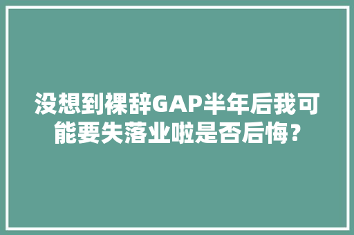 没想到裸辞GAP半年后我可能要失落业啦是否后悔？ 没想到裸辞GAP半年后我可能要失落业啦是否后悔？ 智能家居
