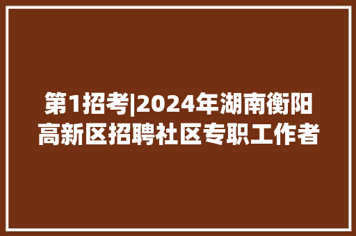 第1招考|2024年湖南衡阳高新区招聘社区专职工作者15人通知书记 第1招考|2024年湖南衡阳高新区招聘社区专职工作者15人通知书记 智能科技