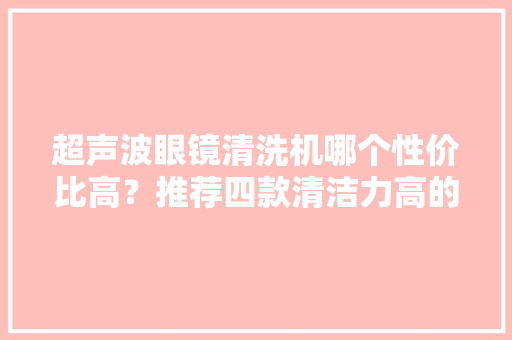 超声波眼镜清洗机哪个性价比高？推荐四款清洁力高的超声波清洗机