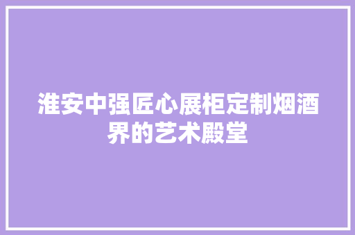 淮安中强匠心展柜定制烟酒界的艺术殿堂